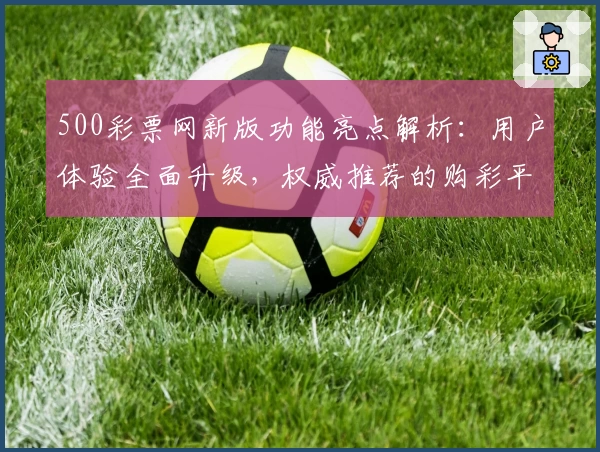 500彩票网新版功能亮点解析:用户体验全面升级,权威推荐的购彩平台探索指南