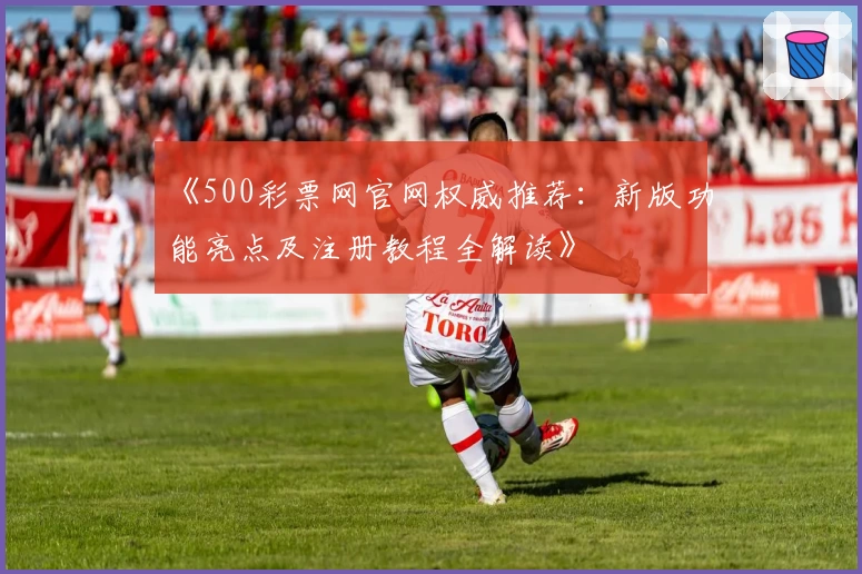 《500彩票网官网权威推荐：新版功能亮点及注册教程全解读》