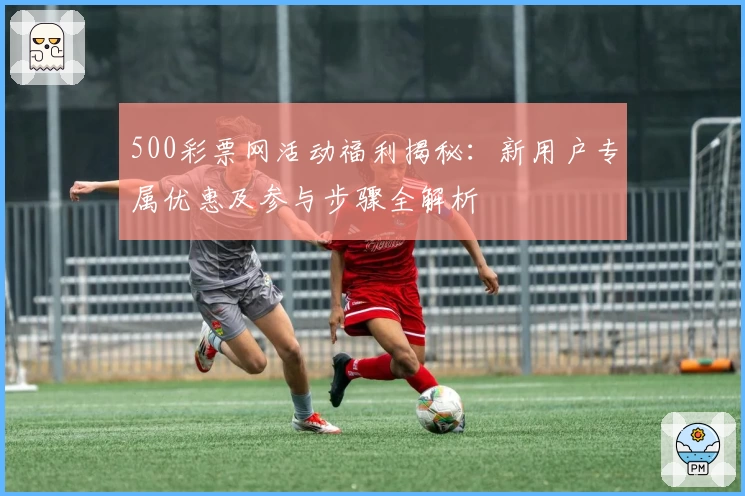500彩票网活动福利揭秘：新用户专属优惠及参与步骤全解析