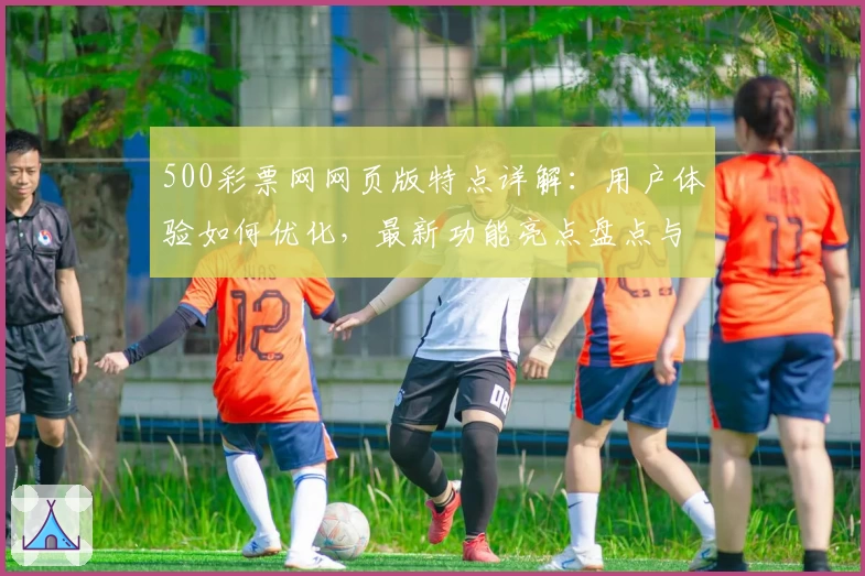 500彩票网网页版特点详解：用户体验如何优化，最新功能亮点盘点与访问教程