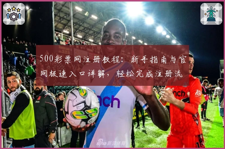 500彩票网注册教程：新手指南与官网极速入口详解，轻松完成注册流程