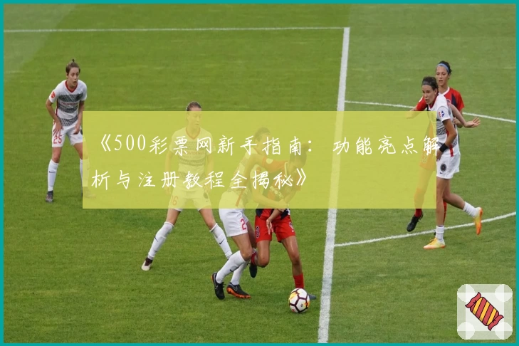 《500彩票网新手指南：功能亮点解析与注册教程全揭秘》