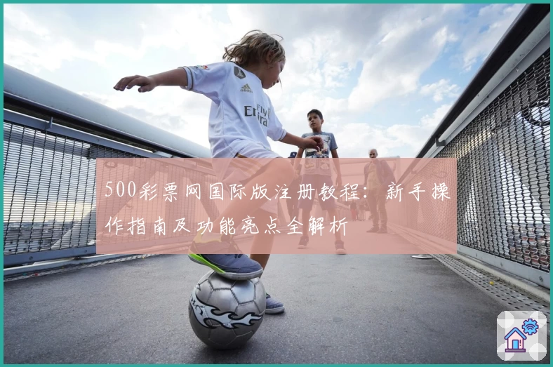 500彩票网国际版注册教程：新手操作指南及功能亮点全解析