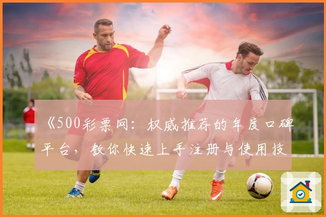 《500彩票网：权威推荐的年度口碑平台，教你快速上手注册与使用技巧》