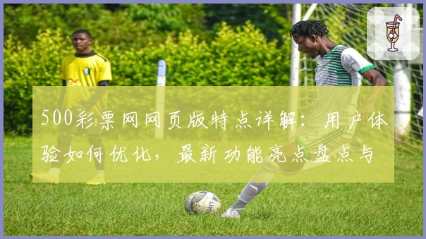 500彩票网网页版特点详解：用户体验如何优化，最新功能亮点盘点与访问教程