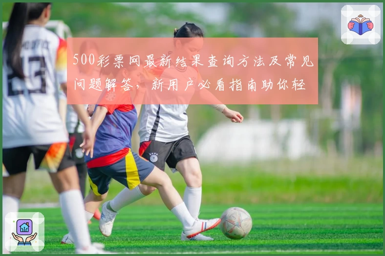500彩票网最新结果查询方法及常见问题解答，新用户必看指南助你轻松上手