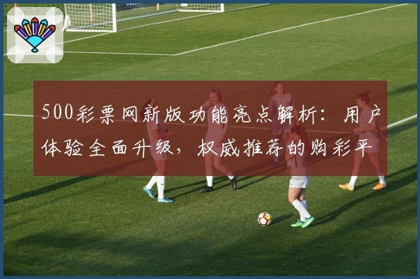 500彩票网新版功能亮点解析：用户体验全面升级，权威推荐的购彩平台探索指南