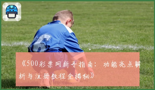 《500彩票网新手指南：功能亮点解析与注册教程全揭秘》