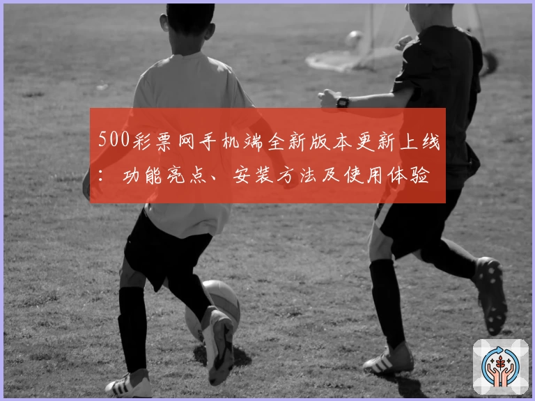500彩票网手机端全新版本更新上线：功能亮点、安装方法及使用体验详解