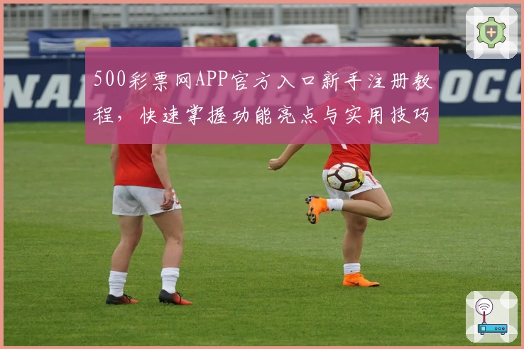 500彩票网APP官方入口新手注册教程,快速掌握功能亮点与实用技巧