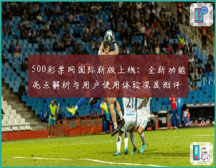 500彩票网国际新版上线：全新功能亮点解析与用户使用体验深度测评