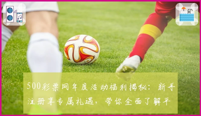 500彩票网年度活动福利揭秘：新手注册享专属礼遇，带你全面了解平台亮点