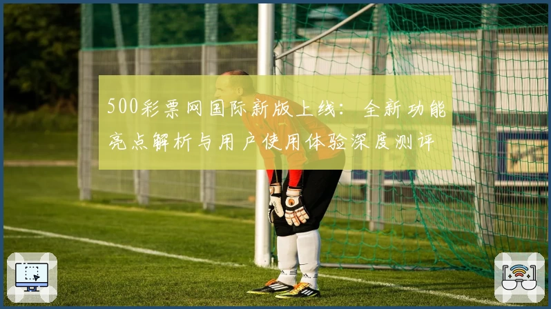 500彩票网国际新版上线：全新功能亮点解析与用户使用体验深度测评