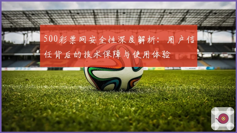 500彩票网安全性深度解析：用户信任背后的技术保障与使用体验