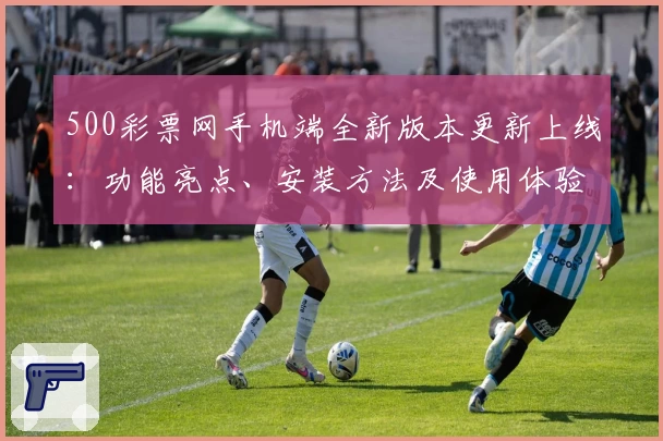 500彩票网手机端全新版本更新上线：功能亮点、安装方法及使用体验详解